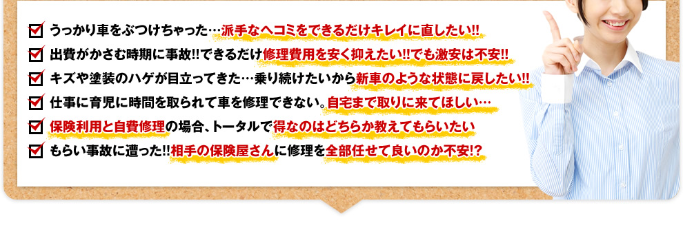 うっかり車をぶつけちゃった…派手なヘコミをできるだけキレイに直したい!！ 出費がかさむ時期に事故!!できるだけ修理費用を安く抑えたい!！でも激安は不安!！ キズや塗装のハゲが目立ってきた…乗り続けたいから新車のような状態に戻したい!！ 仕事に育児に時間を取られて車を修理できない。自宅まで取りに来てほしい… 保険利用と自費修理の場合、トータルで得なのはどちらか教えてもらいたい もらい事故に遭った!!相手の保険屋さんに修理を全部任せて良いのか不安!?